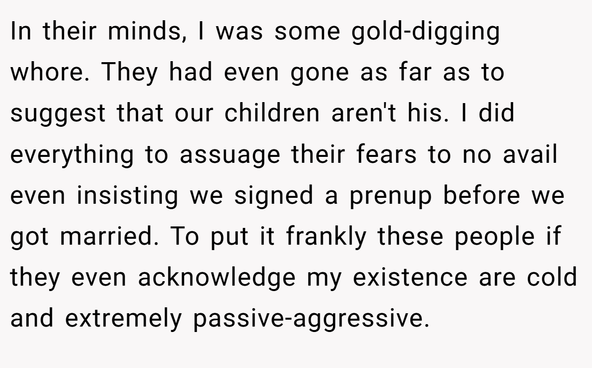 In their minds, I was some gold-digging whore. They had even gone as far as to suggest that our children aren't his. I did everything to assuage their fears to no avail even insisting we signed a prenup before we got married. To put it frankly these people if they even acknowledge my existence are cold and extremely passive-aggressive.