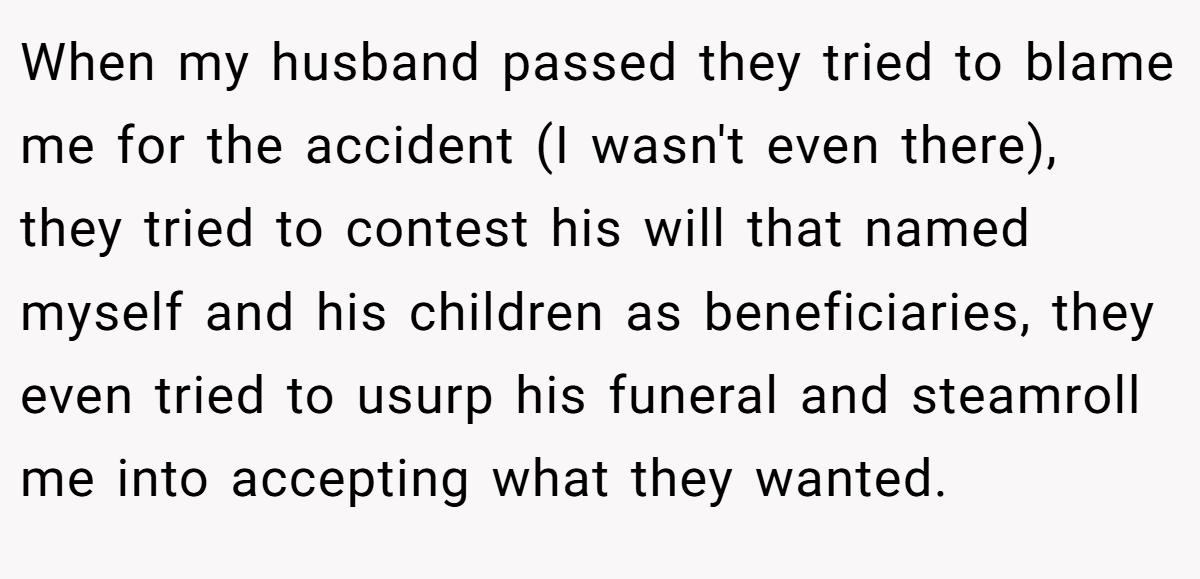 When my husband passed they tried to blame me for the accident (I wasn't even there), they tried to contest his will that named myself and his children as beneficiaries, they even tried to usurp his funeral and steamroll me into accepting what they wanted.