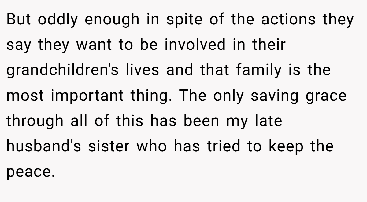 But oddly enough in spite of the actions they say they want to be involved in their grandchildren's lives and that family is the most important thing. The only saving grace through all of this has been my late husband's sister who has tried to keep the peace.