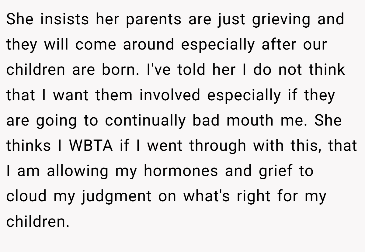 She insists her parents are just grieving and they will come around especially after our children are born. I've told her I do not think that I want them involved especially if they are going to continually bad mouth me. She thinks I WBTA if I went through with this, that I am allowing my hormones and grief to cloud my judgment on what's right for my children.