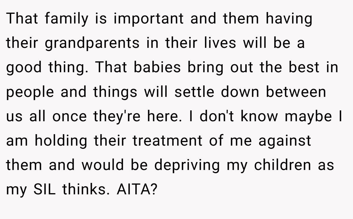 That family is important and them having their grandparents in their lives will be a good thing. That babies bring out the best in people and things will settle down between us all once they're here. I don't know maybe I am holding their treatment of me against them and would be depriving my children as my SIL thinks. AITA?