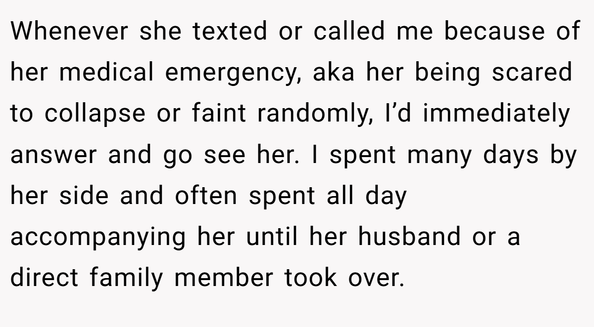 Whenever she texted or called me because of her medical emergency, aka her being scared to collapse or faint randomly, I’d immediately answer and go see her. I spent many days by her side and often spent all day accompanying her until her husband or a direct family member took over.