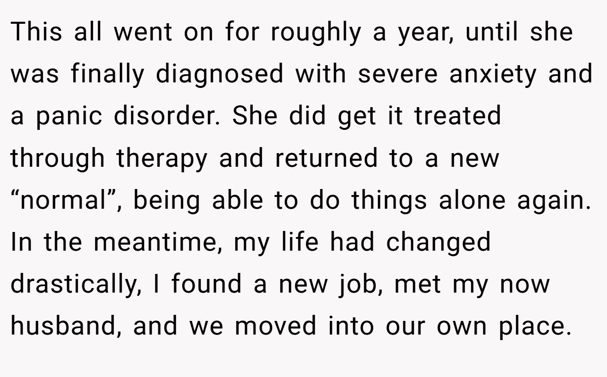 This all went on for roughly a year, until she was finally diagnosed with severe anxiety and a panic disorder. She did get it treated through therapy and returned to a new “normal”, being able to do things alone again. In the meantime, my life had changed drastically, I found a new job, met my now husband, and we moved into our own place.