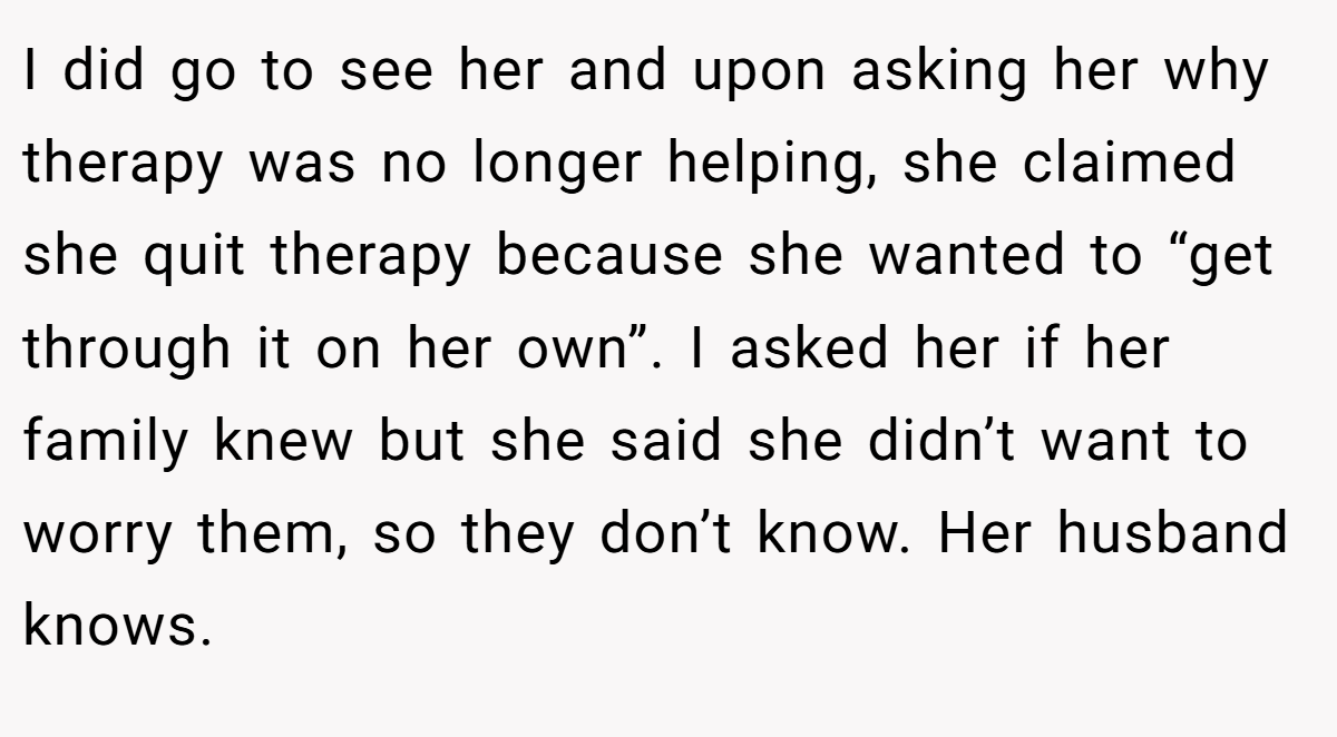I did go to see her and upon asking her why therapy was no longer helping, she claimed she quit therapy because she wanted to “get through it on her own”. I asked her if her family knew but she said she didn’t want to worry them, so they don’t know. Her husband knows.