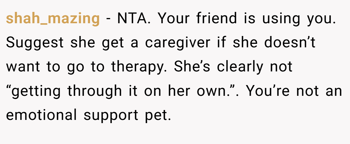 shah_mazing - NTA. Your friend is using you. Suggest she get a caregiver if she doesn’t want to go to therapy. She’s clearly not “getting through it on her own.”. You’re not an emotional support pet.