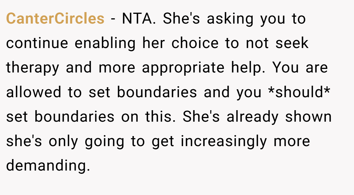 CanterCircles - NTA. She's asking you to continue enabling her choice to not seek therapy and more appropriate help. You are allowed to set boundaries and you *should* set boundaries on this. She's already shown she's only going to get increasingly more demanding.