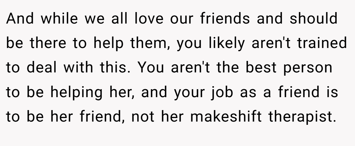 And while we all love our friends and should be there to help them, you likely aren't trained to deal with this. You aren't the best person to be helping her, and your job as a friend is to be her friend, not her makeshift therapist.