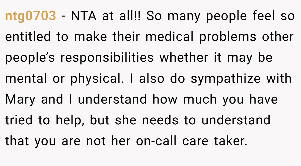 ntg0703 - NTA at all!! So many people feel so entitled to make their medical problems other people’s responsibilities whether it may be mental or physical. I also do sympathize with Mary and I understand how much you have tried to help, but she needs to understand that you are not her on-call care taker.