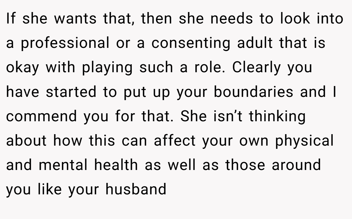 If she wants that, then she needs to look into a professional or a consenting adult that is okay with playing such a role. Clearly you have started to put up your boundaries and I commend you for that. She isn’t thinking about how this can affect your own physical and mental health as well as those around you like your husband