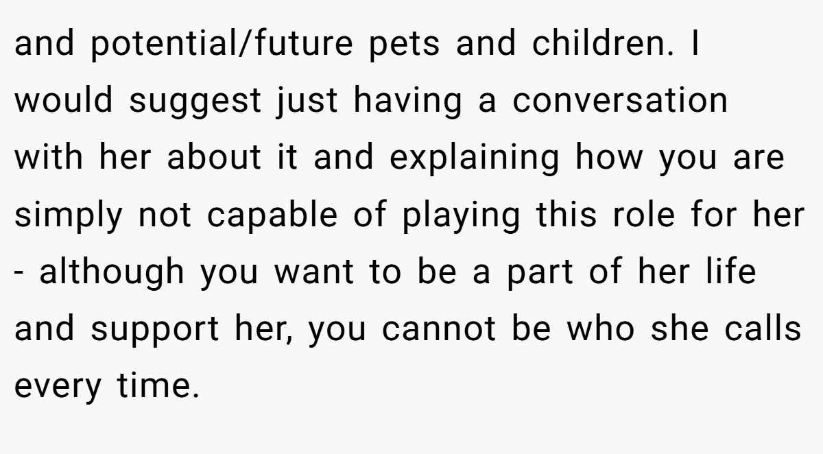 and potential/future pets and children. I would suggest just having a conversation with her about it and explaining how you are simply not capable of playing this role for her - although you want to be a part of her life and support her, you cannot be who she calls every time.
