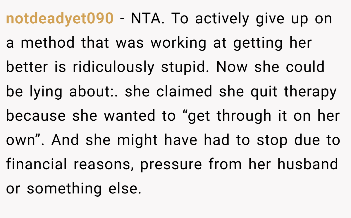 notdeadyet090 - NTA. To actively give up on a method that was working at getting her better is ridiculously stupid. Now she could be lying about:. she claimed she quit therapy because she wanted to “get through it on her own”. And she might have had to stop due to financial reasons, pressure from her husband or something else.