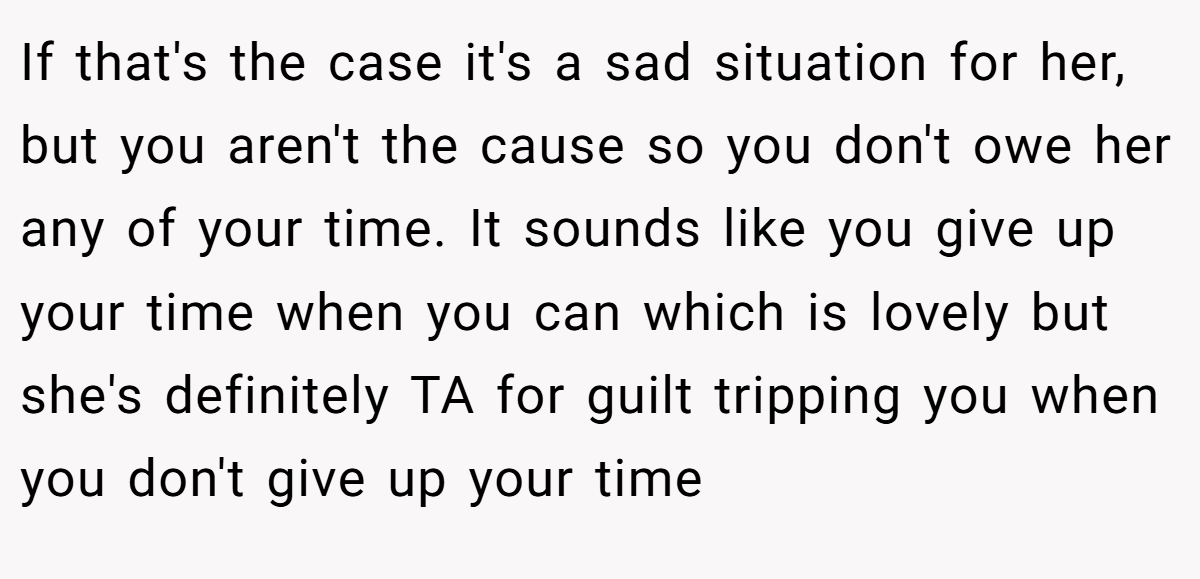 If that's the case it's a sad situation for her, but you aren't the cause so you don't owe her any of your time. It sounds like you give up your time when you can which is lovely but she's definitely TA for guilt tripping you when you don't give up your time
