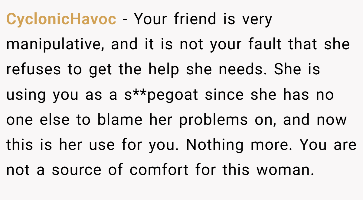 CyclonicHavoc - Your friend is very manipulative, and it is not your fault that she refuses to get the help she needs. She is using you as a s**pegoat since she has no one else to blame her problems on, and now this is her use for you. Nothing more. You are not a source of comfort for this woman.