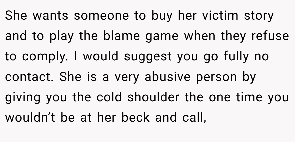 She wants someone to buy her victim story and to play the blame game when they refuse to comply. I would suggest you go fully no contact. She is a very abusive person by giving you the cold shoulder the one time you wouldn’t be at her beck and call,