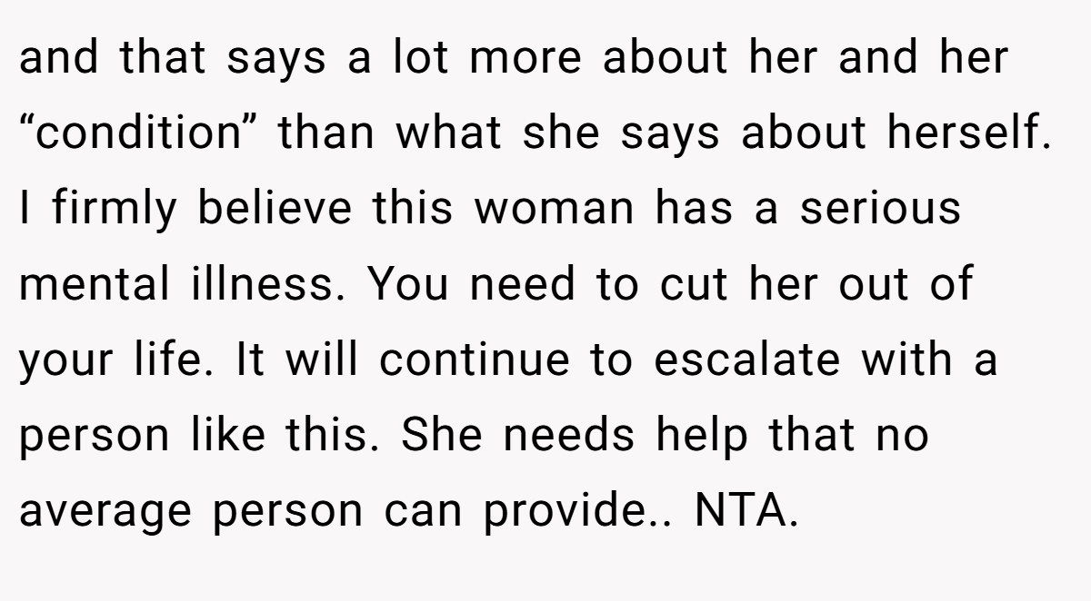 and that says a lot more about her and her “condition” than what she says about herself. I firmly believe this woman has a serious mental illness. You need to cut her out of your life. It will continue to escalate with a person like this. She needs help that no average person can provide.. NTA.