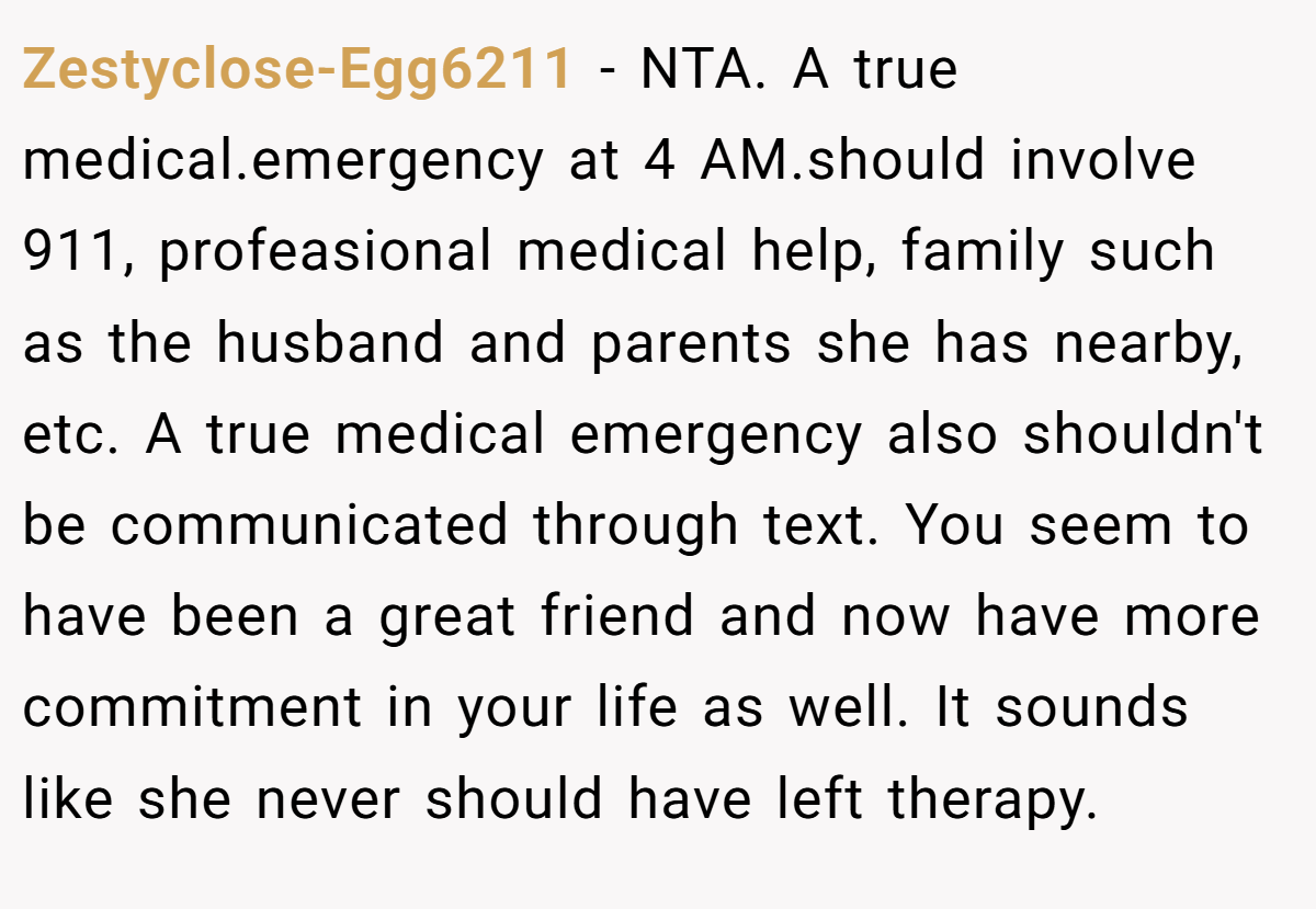 Zestyclose-Egg6211 - NTA. A true medical.emergency at 4 AM.should involve 911, profeasional medical help, family such as the husband and parents she has nearby, etc. A true medical emergency also shouldn't be communicated through text. You seem to have been a great friend and now have more commitment in your life as well. It sounds like she never should have left therapy.