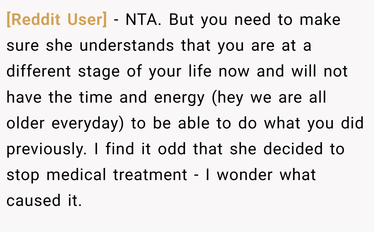 [Reddit User] - NTA. But you need to make sure she understands that you are at a different stage of your life now and will not have the time and energy (hey we are all older everyday) to be able to do what you did previously. I find it odd that she decided to stop medical treatment - I wonder what caused it.
