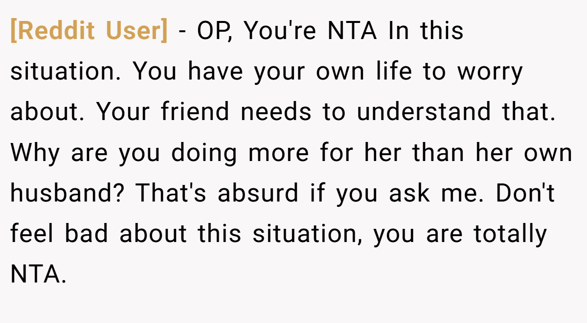 [Reddit User] - OP, You're NTA In this situation. You have your own life to worry about. Your friend needs to understand that. Why are you doing more for her than her own husband? That's absurd if you ask me. Don't feel bad about this situation, you are totally NTA.