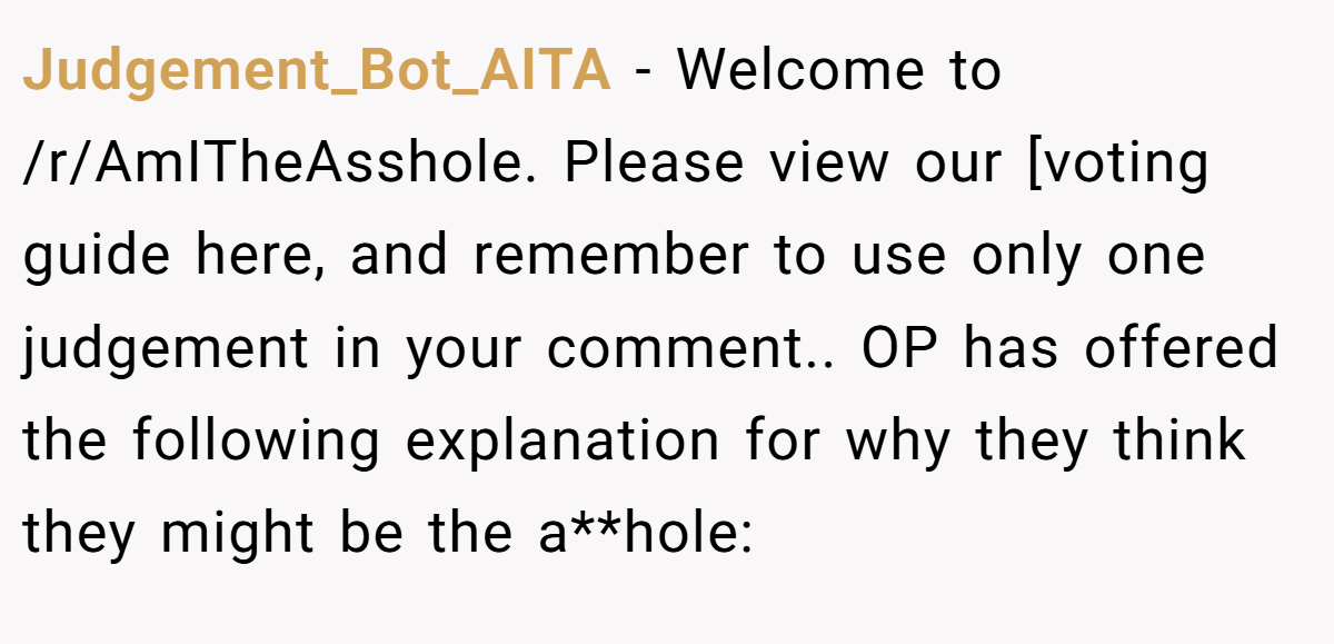 Judgement_Bot_AITA - Welcome to /r/AmITheAsshole. Please view our [voting guide here, and remember to use only one judgement in your comment.. OP has offered the following explanation for why they think they might be the a**hole: