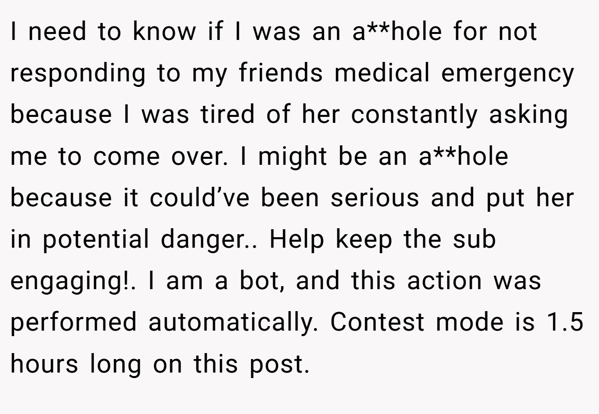 I need to know if I was an a**hole for not responding to my friends medical emergency because I was tired of her constantly asking me to come over. I might be an a**hole because it could’ve been serious and put her in potential danger.. Help keep the sub engaging!. I am a bot, and this action was performed automatically. Contest mode is 1.5 hours long on this post.