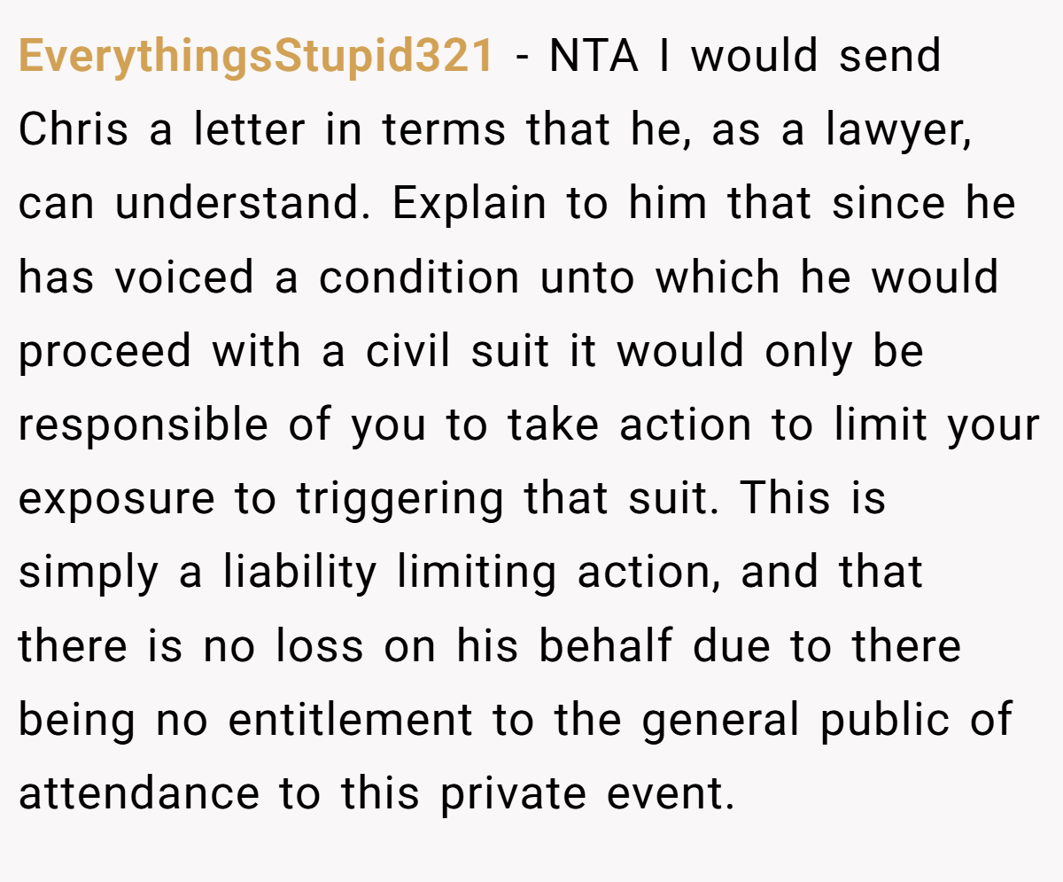 EverythingsStupid321 − NTA I would send Chris a letter in terms that he, as a lawyer, can understand. Explain to him that since he has voiced a condition unto which he would proceed with a civil suit it would only be responsible of you to take action to limit your exposure to triggering that suit. This is simply a liability limiting action, and that there is no loss on his behalf due to there being no entitlement to the general public of attendance to this private event.