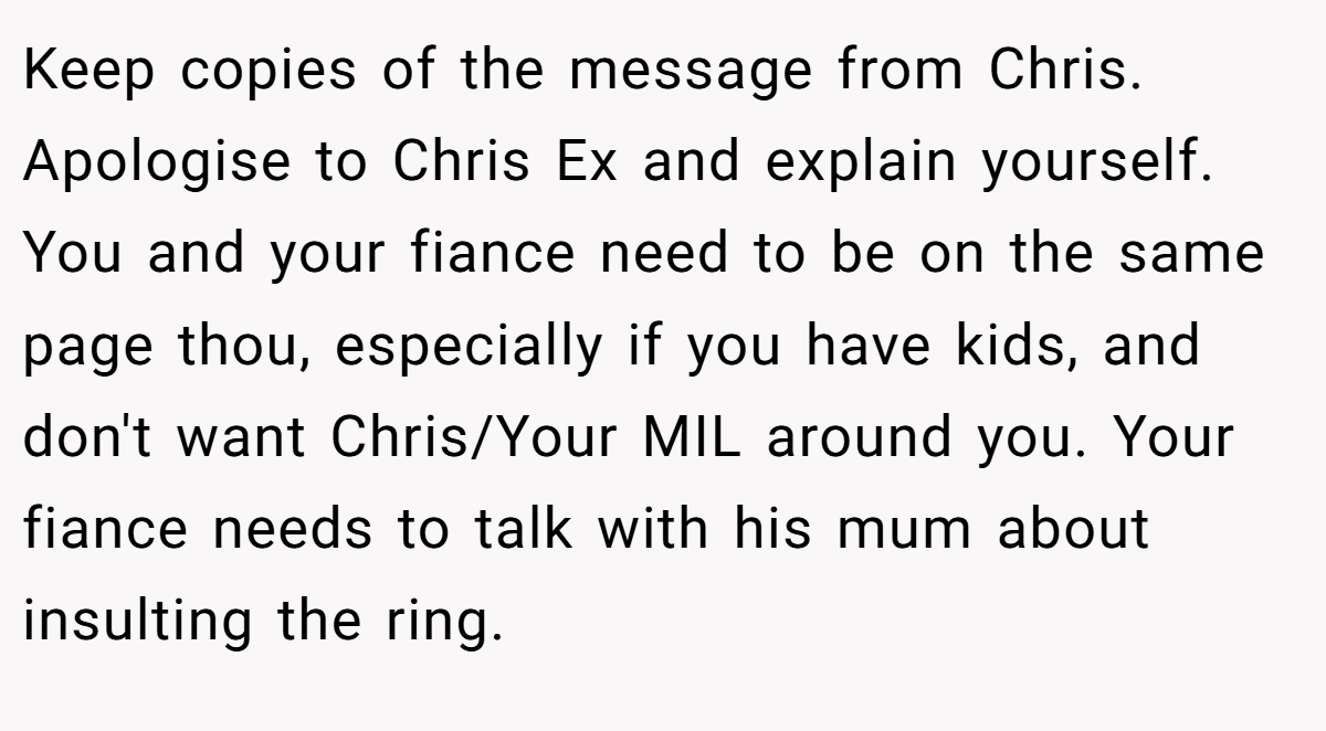 Keep copies of the message from Chris. Apologise to Chris Ex and explain yourself. You and your fiance need to be on the same page thou, especially if you have kids, and don't want Chris/Your MIL around you. Your fiance needs to talk with his mum about insulting the ring.