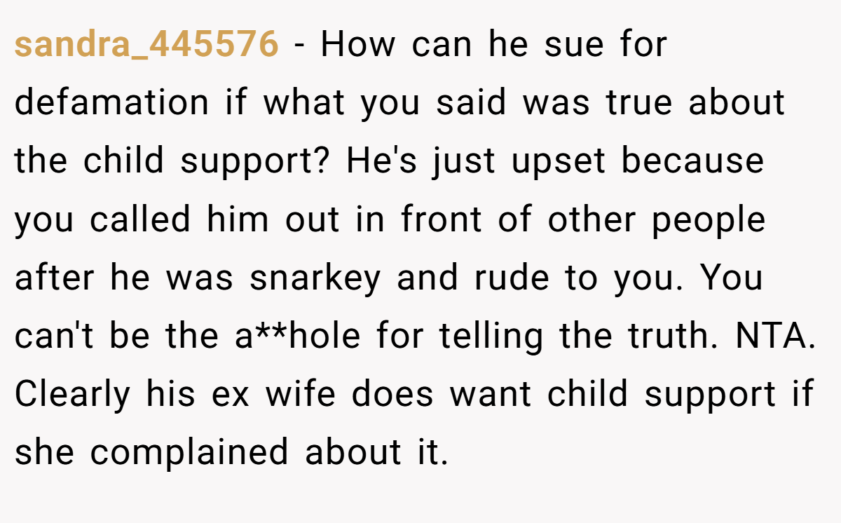 sandra_445576 − How can he sue for defamation if what you said was true about the child support? He's just upset because you called him out in front of other people after he was snarkey and rude to you. You can't be the a**hole for telling the truth. NTA. Clearly his ex wife does want child support if she complained about it.