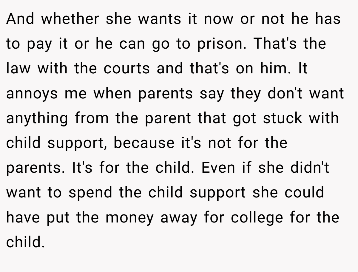 And whether she wants it now or not he has to pay it or he can go to prison. That's the law with the courts and that's on him. It annoys me when parents say they don't want anything from the parent that got stuck with child support, because it's not for the parents. It's for the child. Even if she didn't want to spend the child support she could have put the money away for college for the child.