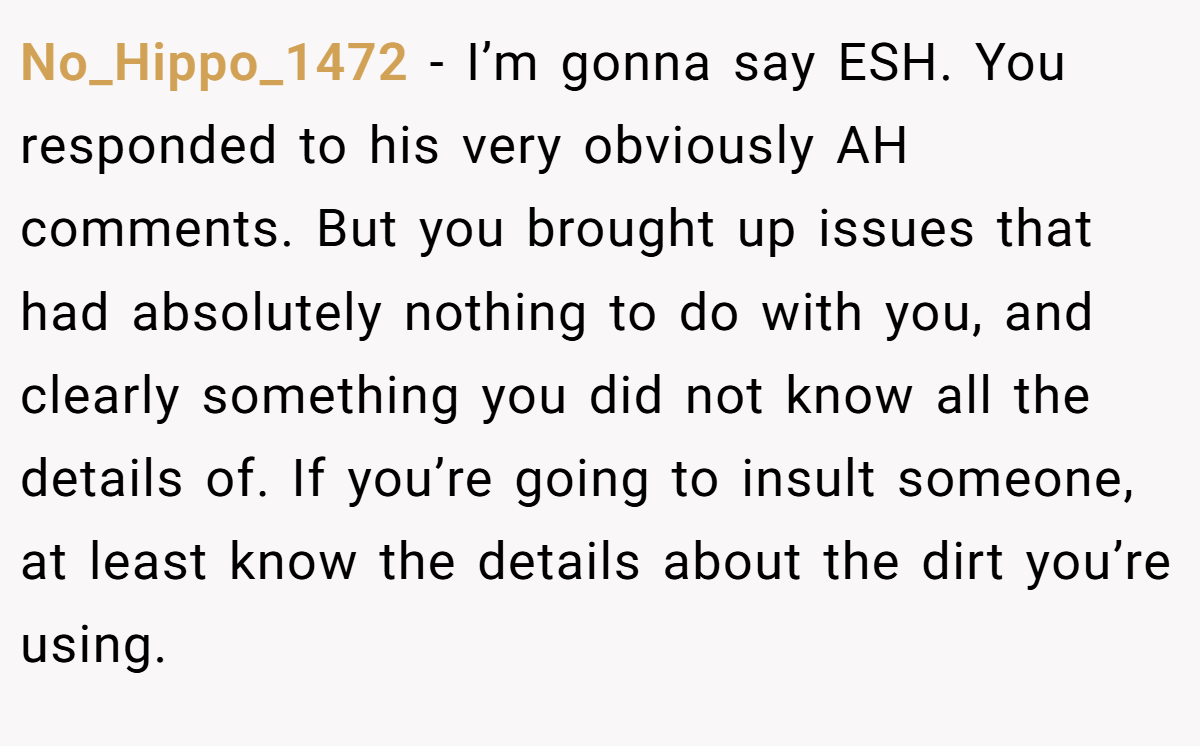 No_Hippo_1472 − I’m gonna say ESH. You responded to his very obviously AH comments. But you brought up issues that had absolutely nothing to do with you, and clearly something you did not know all the details of. If you’re going to insult someone, at least know the details about the dirt you’re using.