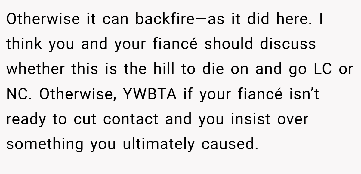 Otherwise it can backfire—as it did here. I think you and your fiancé should discuss whether this is the hill to die on and go LC or NC. Otherwise, YWBTA if your fiancé isn’t ready to cut contact and you insist over something you ultimately caused.