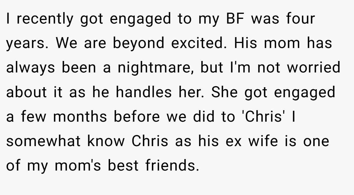 I recently got engaged to my BF was four years. We are beyond excited. His mom has always been a nightmare, but I'm not worried about it as he handles her. She got engaged a few months before we did to 'Chris' I somewhat know Chris as his ex wife is one of my mom's best friends.