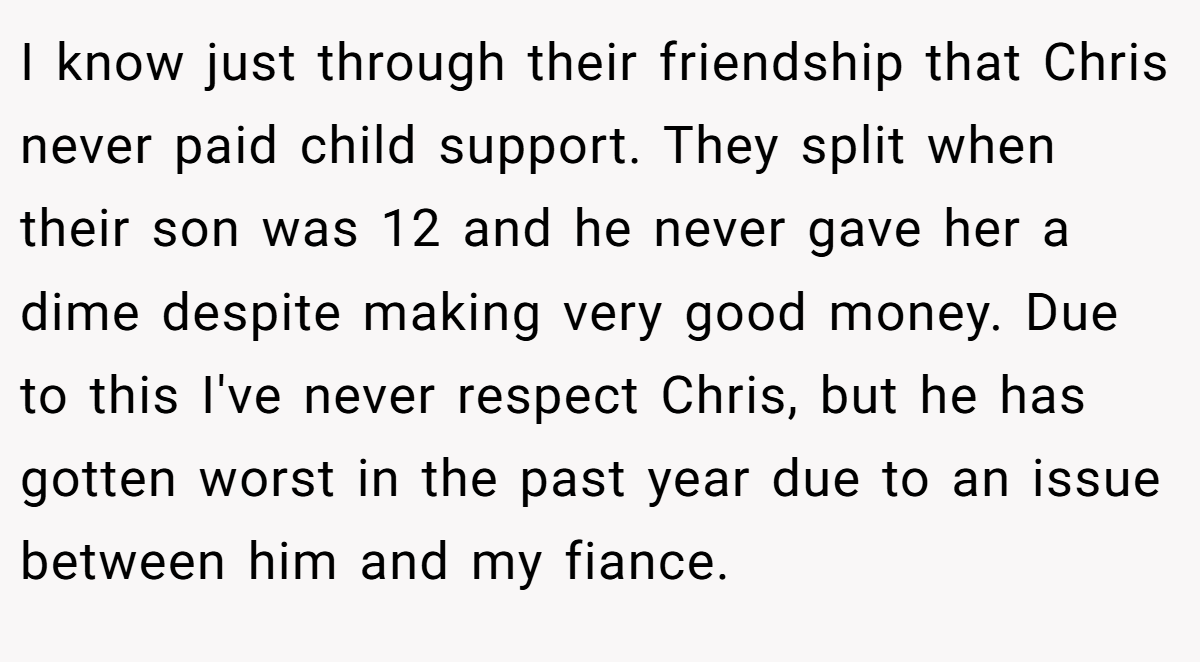 I know just through their friendship that Chris never paid child support. They split when their son was 12 and he never gave her a dime despite making very good money. Due to this I've never respect Chris, but he has gotten worst in the past year due to an issue between him and my fiance.