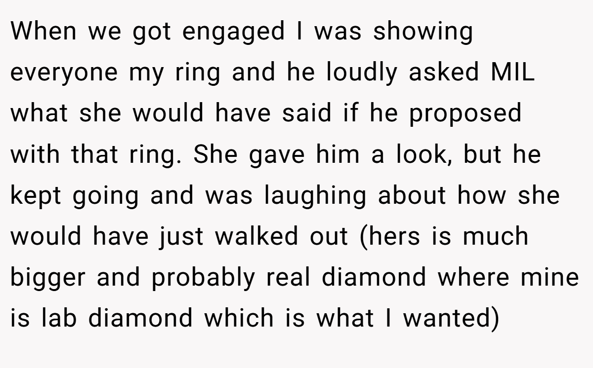When we got engaged I was showing everyone my ring and he loudly asked MIL what she would have said if he proposed with that ring. She gave him a look, but he kept going and was laughing about how she would have just walked out (hers is much bigger and probably real diamond where mine is lab diamond which is what I wanted)