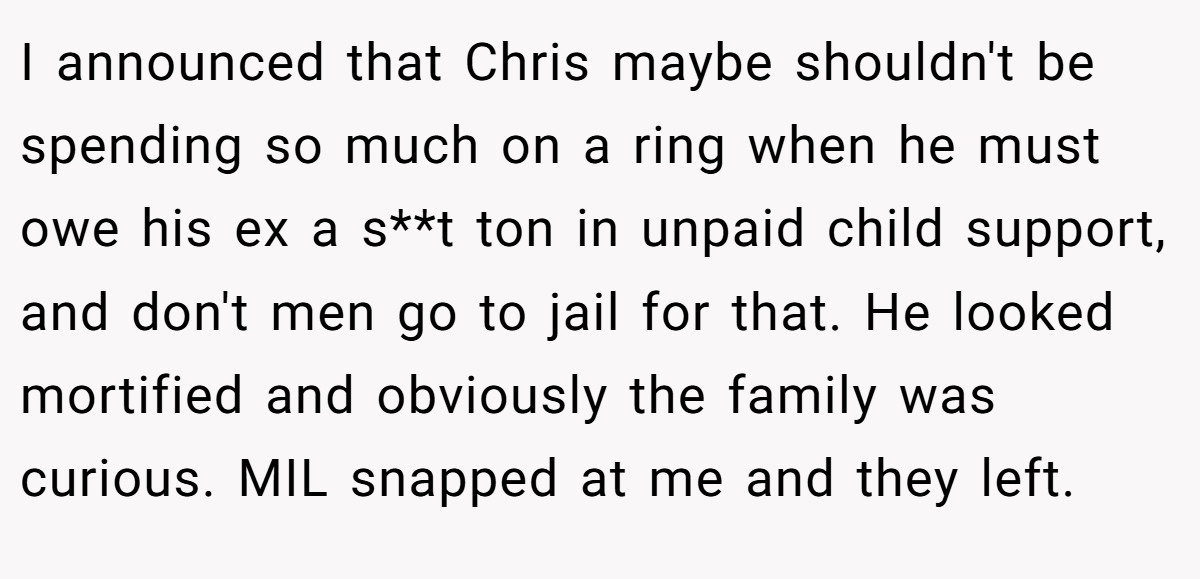 I announced that Chris maybe shouldn't be spending so much on a ring when he must owe his ex a s**t ton in unpaid child support, and don't men go to jail for that. He looked mortified and obviously the family was curious. MIL snapped at me and they left.