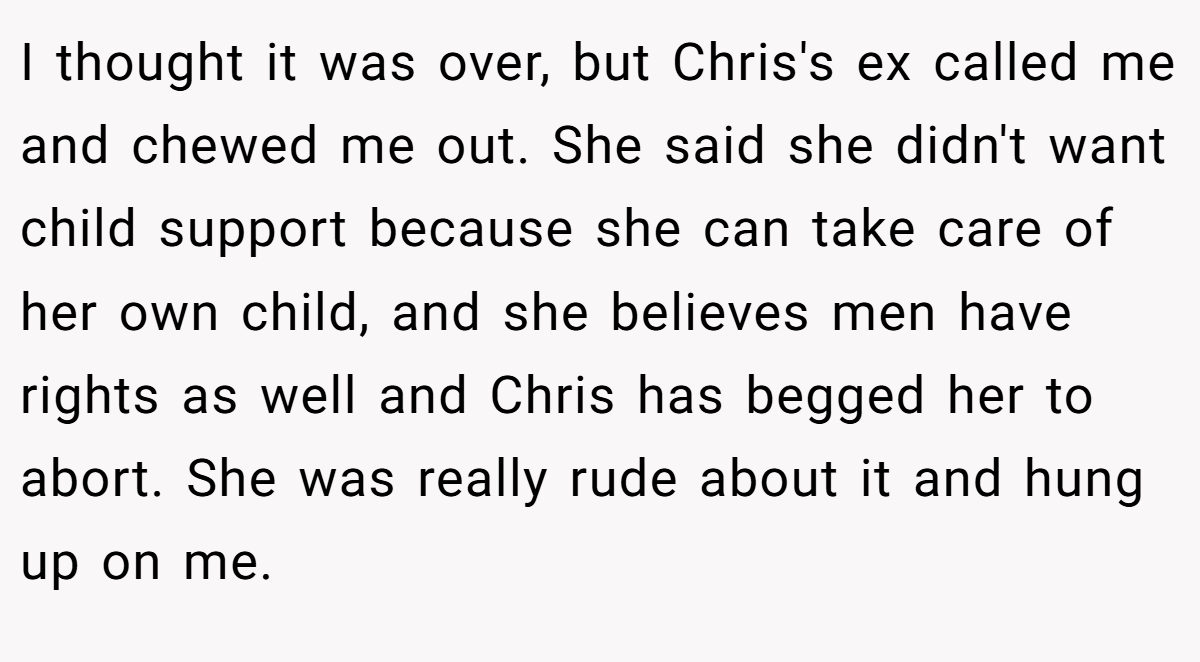 I thought it was over, but Chris's ex called me and chewed me out. She said she didn't want child support because she can take care of her own child, and she believes men have rights as well and Chris has begged her to abort. She was really rude about it and hung up on me.