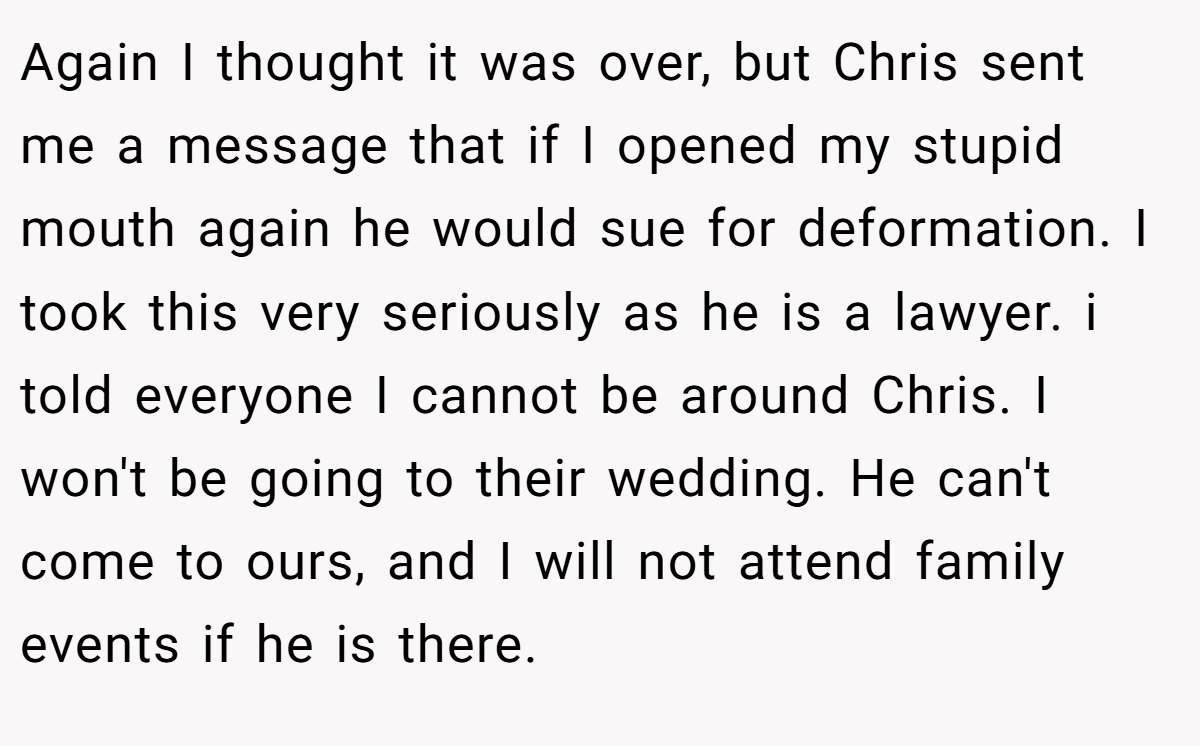 Again I thought it was over, but Chris sent me a message that if I opened my stupid mouth again he would sue for deformation. I took this very seriously as he is a lawyer. i told everyone I cannot be around Chris. I won't be going to their wedding. He can't come to ours, and I will not attend family events if he is there.