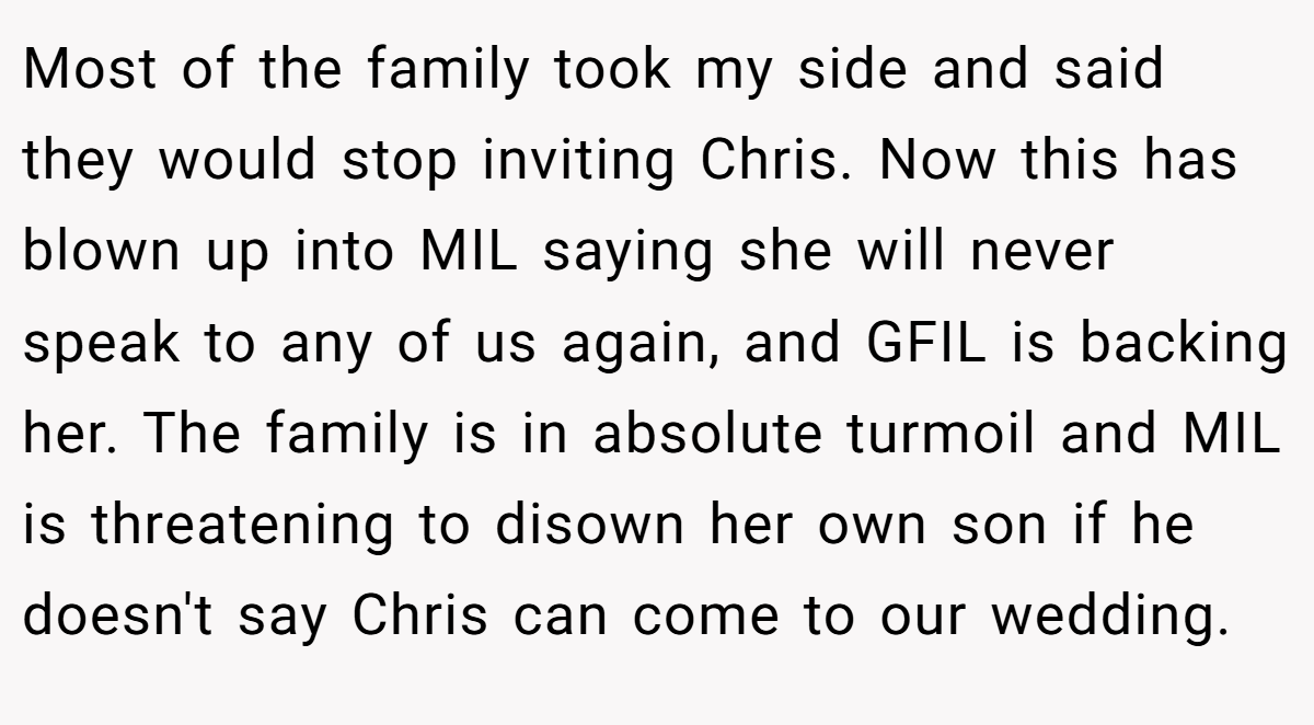 Most of the family took my side and said they would stop inviting Chris. Now this has blown up into MIL saying she will never speak to any of us again, and GFIL is backing her. The family is in absolute turmoil and MIL is threatening to disown her own son if he doesn't say Chris can come to our wedding.