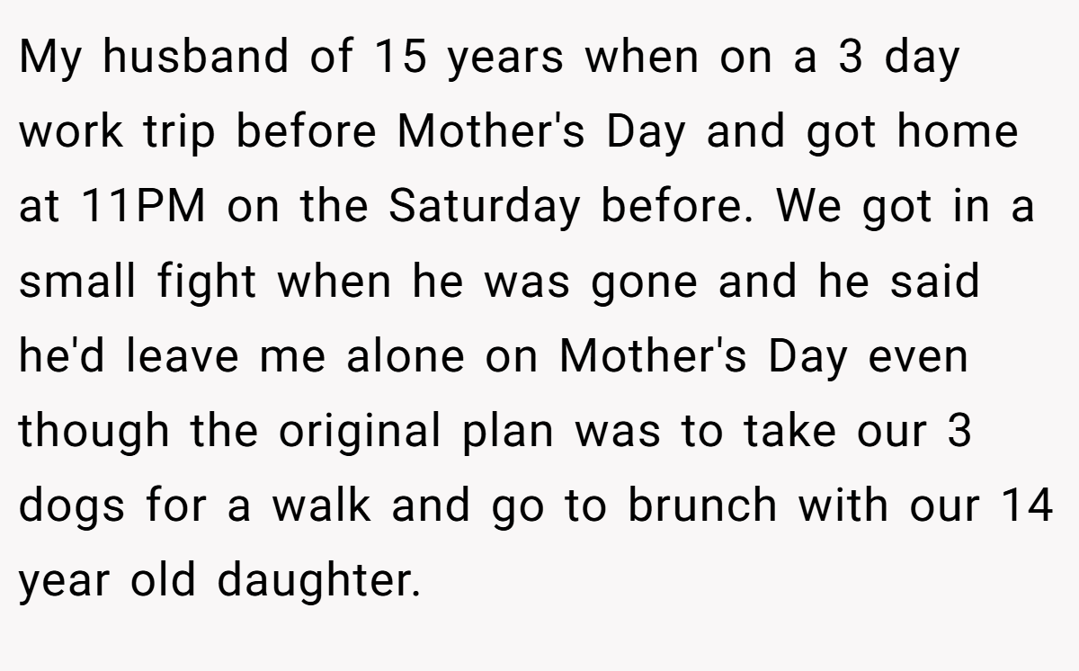 My husband of 15 years when on a 3 day work trip before Mother's Day and got home at 11PM on the Saturday before. We got in a small fight when he was gone and he said he'd leave me alone on Mother's Day even though the original plan was to take our 3 dogs for a walk and go to brunch with our 14 year old daughter.