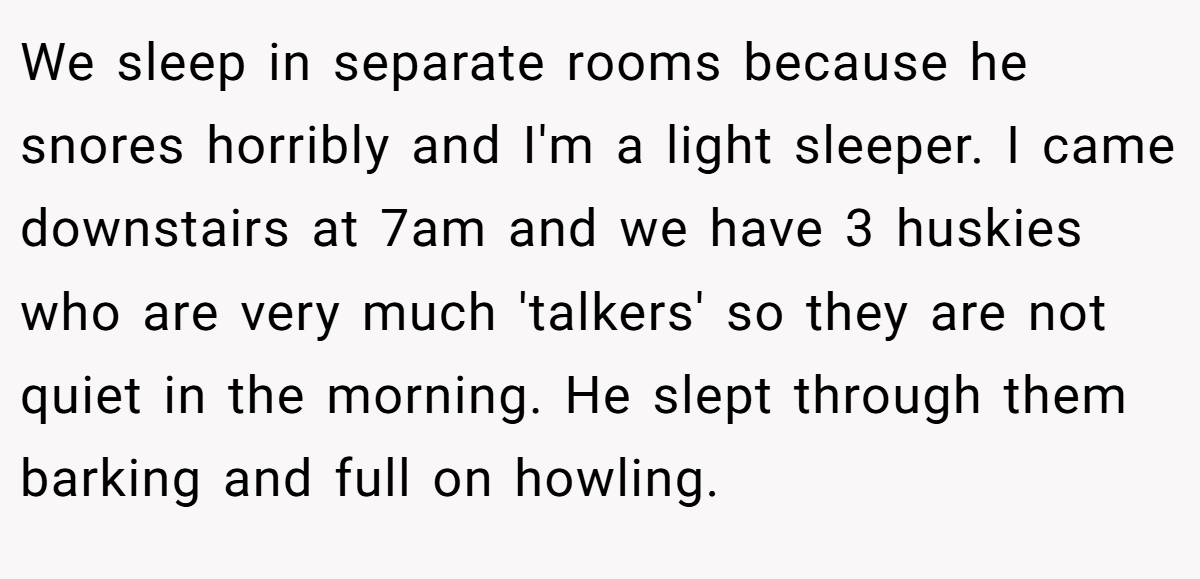 We sleep in separate rooms because he snores horribly and I'm a light sleeper. I came downstairs at 7am and we have 3 huskies who are very much 'talkers' so they are not quiet in the morning. He slept through them barking and full on howling.