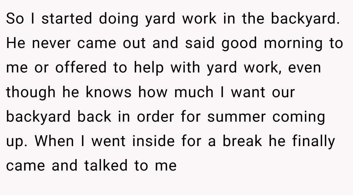 So I started doing yard work in the backyard. He never came out and said good morning to me or offered to help with yard work, even though he knows how much I want our backyard back in order for summer coming up. When I went inside for a break he finally came and talked to me