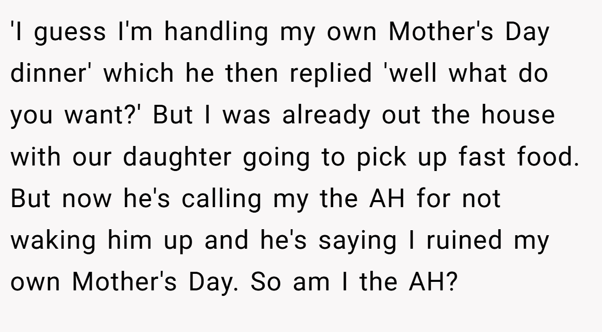 'I guess I'm handling my own Mother's Day dinner' which he then replied 'well what do you want?' But I was already out the house with our daughter going to pick up fast food. But now he's calling my the AH for not waking him up and he's saying I ruined my own Mother's Day. So am I the AH?