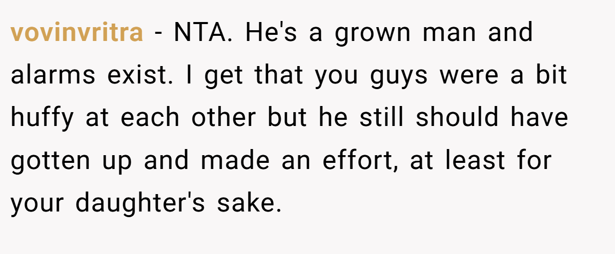 vovinvritra − NTA. He's a grown man and alarms exist. I get that you guys were a bit huffy at each other but he still should have gotten up and made an effort, at least for your daughter's sake.