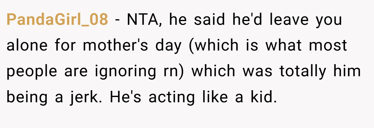 PandaGirl_08 − NTA, he said he'd leave you alone for mother's day (which is what most people are ignoring rn) which was totally him being a jerk. He's acting like a kid.