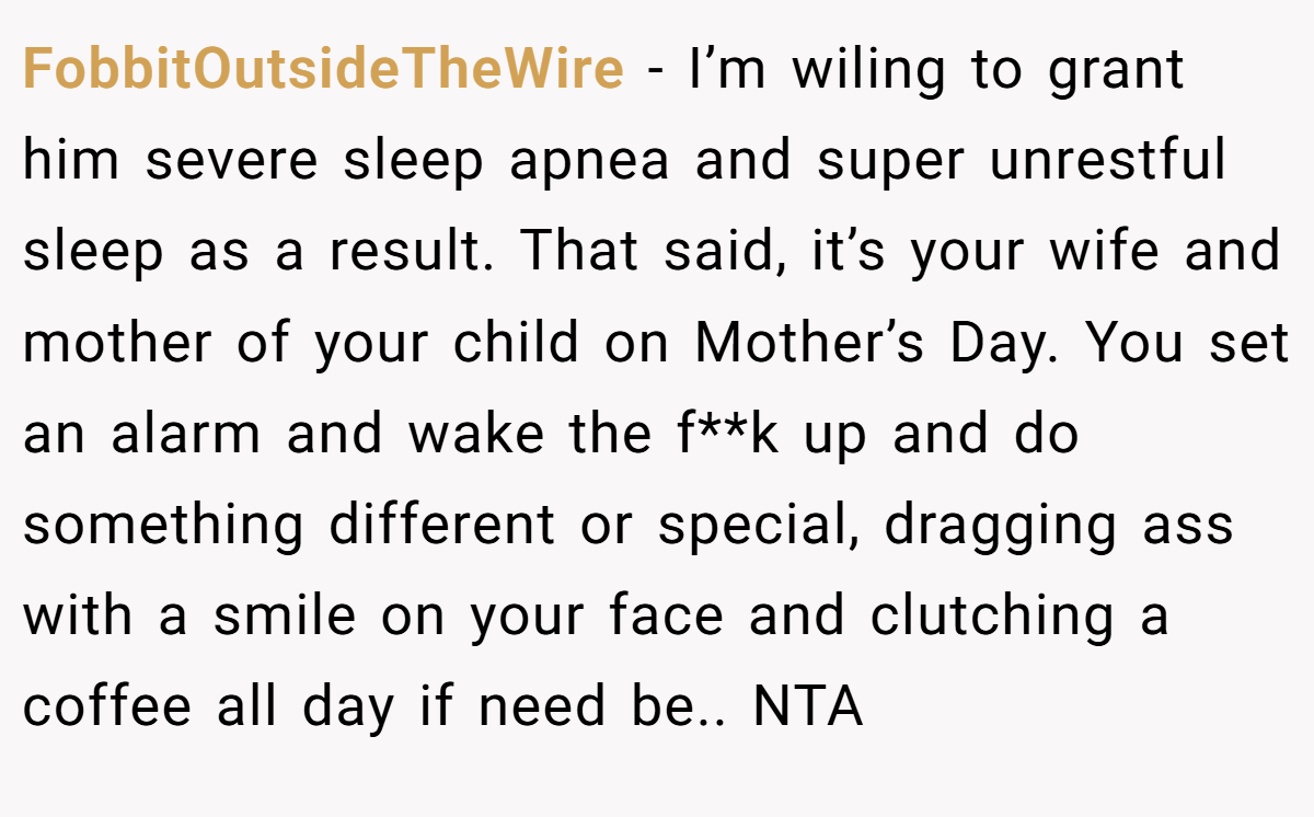FobbitOutsideTheWire − I’m wiling to grant him severe sleep apnea and super unrestful sleep as a result. That said, it’s your wife and mother of your child on Mother’s Day. You set an alarm and wake the f**k up and do something different or special, dragging ass with a smile on your face and clutching a coffee all day if need be.. NTA