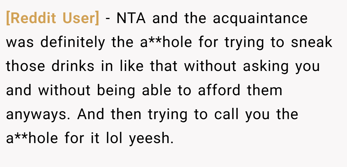 [Reddit User] − NTA and the acquaintance was definitely the a**hole for trying to sneak those drinks in like that without asking you and without being able to afford them anyways. And then trying to call you the a**hole for it lol yeesh.