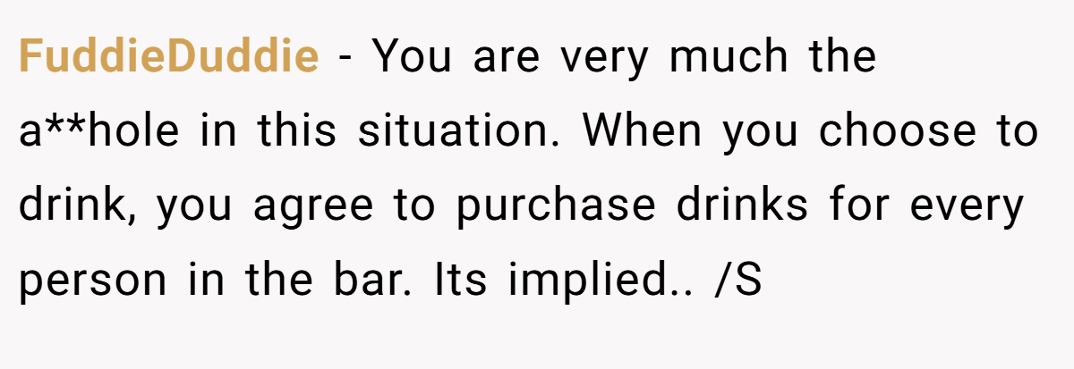 FuddieDuddie − You are very much the a**hole in this situation. When you choose to drink, you agree to purchase drinks for every person in the bar. Its implied.. /S