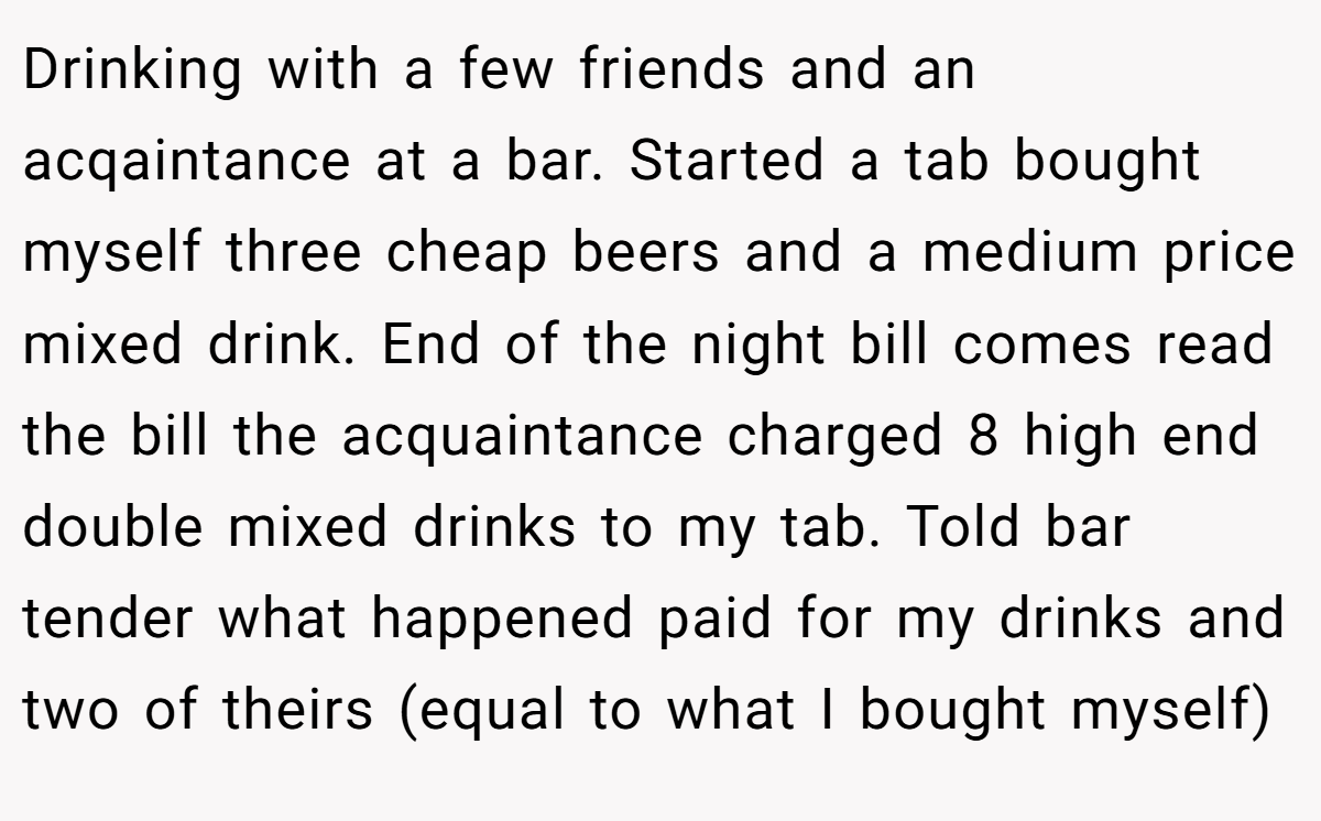 Drinking with a few friends and an acqaintance at a bar. Started a tab bought myself three cheap beers and a medium price mixed drink. End of the night bill comes read the bill the acquaintance charged 8 high end double mixed drinks to my tab. Told bar tender what happened paid for my drinks and two of theirs (equal to what I bought myself)