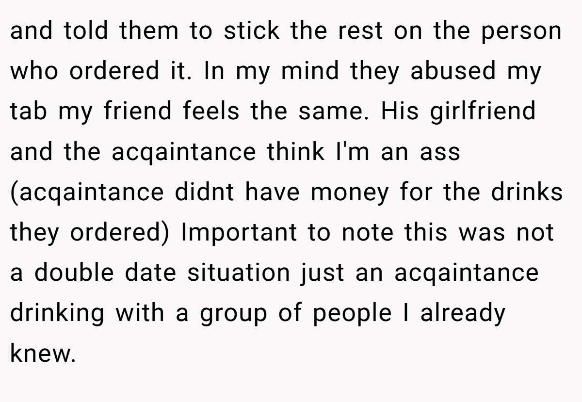 and told them to stick the rest on the person who ordered it. In my mind they abused my tab my friend feels the same. His girlfriend and the acqaintance think I'm an ass (acqaintance didnt have money for the drinks they ordered) Important to note this was not a double date situation just an acqaintance drinking with a group of people I already knew.