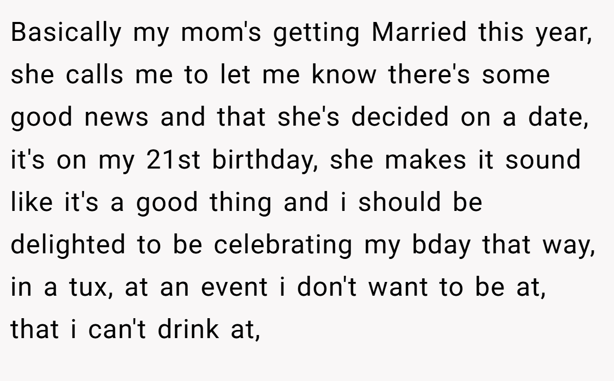 Basically my mom's getting Married this year, she calls me to let me know there's some good news and that she's decided on a date, it's on my 21st birthday, she makes it sound like it's a good thing and i should be delighted to be celebrating my bday that way, in a tux, at an event i don't want to be at, that i can't drink at,