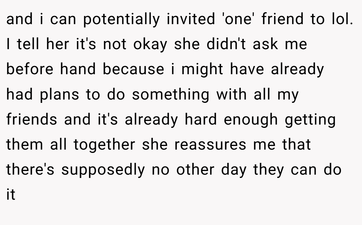 and i can potentially invited 'one' friend to lol. I tell her it's not okay she didn't ask me before hand because i might have already had plans to do something with all my friends and it's already hard enough getting them all together she reassures me that there's supposedly no other day they can do it